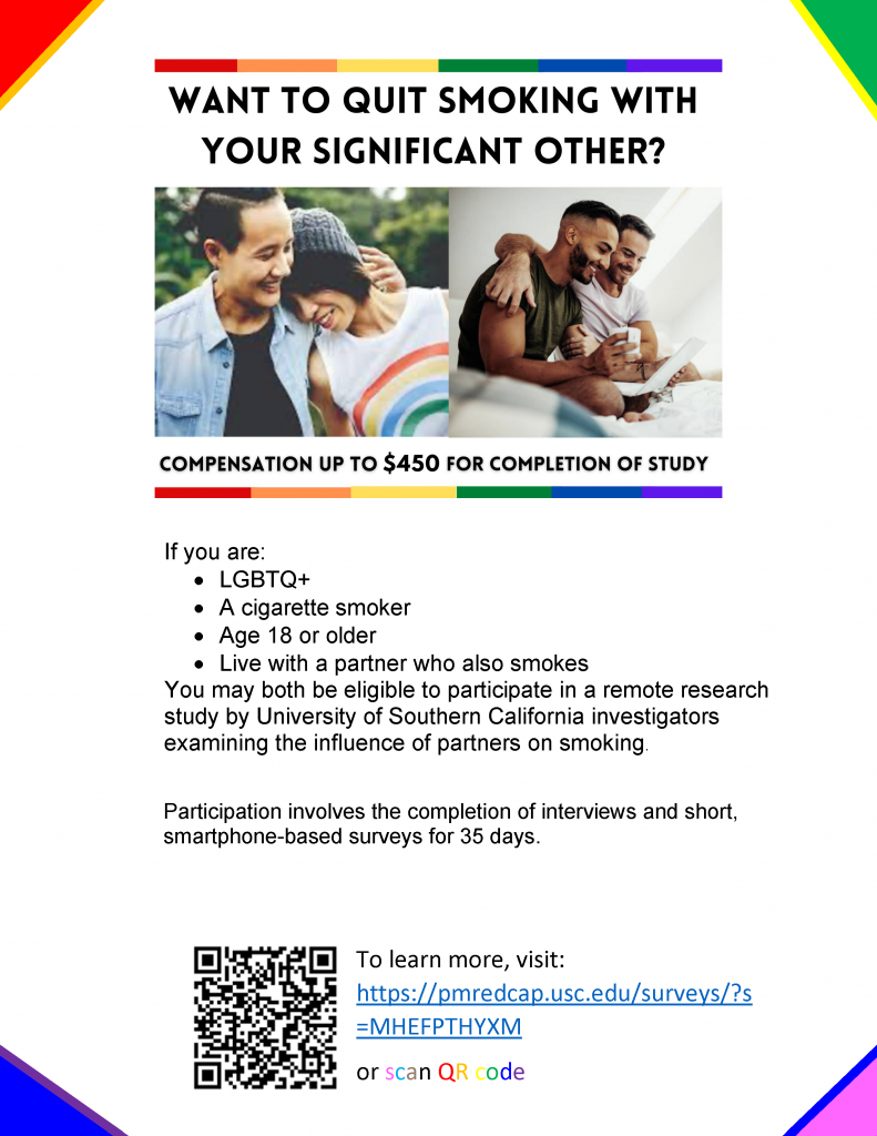 Want to Quit Smoking with your significant other? If you are: • LGBTQ+ • A cigarette smoker • Age 18 or older • Live with a partner who also smokes You may both be eligible to participate in a remote research study by University of Southern California investigators examining the influence of partners on smoking. Participation involves the completion of interviews and short, smartphone-based surveys for 35 days. To learn more, visit: https://pmredcap.usc.edu/surveys/?s =MHEFPTHYXM 